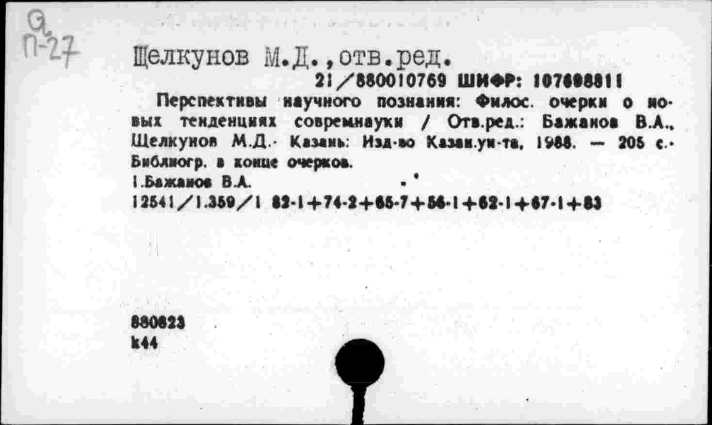 ﻿Gl
Щелкунов M.Д.,отв.ред. 21/880010769 ШИФР: 107868811 Перспективы научного познания: Филос. очерки о ио-вых тенденциях совремнауки / Отв.ред.: Бажанов В.А.. Щелкунов М.Д.- Казань: Изд-во Казак.унта. 1988. — 205 с.* Библногр. а конце очерков. I Бажанов ВЛ.	• ’
12541/1 .359/1 82-1 +74-2 +65-7 + 54-1 +42-1 +67-1 +83
880623
844